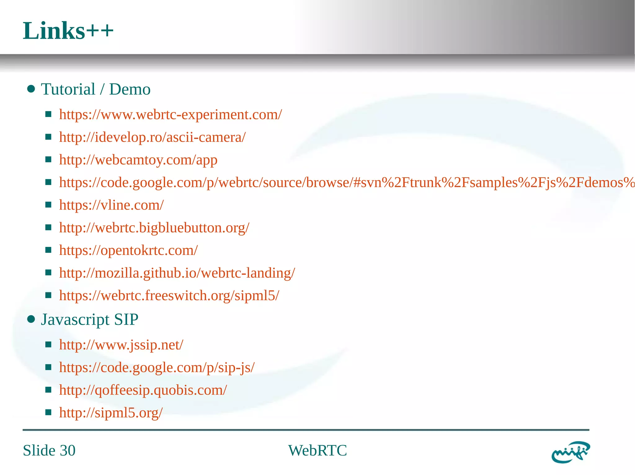 Links++
⬤

Tutorial / Demo
⬛
⬛

http://idevelop.ro/ascii-camera/

⬛

http://webcamtoy.com/app

⬛

https://code.google.com/p/webrtc/source/browse/#svn%2Ftrunk%2Fsamples%2Fjs%2Fdemos%

⬛

https://vline.com/

⬛

http://webrtc.bigbluebutton.org/

⬛

https://opentokrtc.com/

⬛

http://mozilla.github.io/webrtc-landing/

⬛

⬤

https://www.webrtc-experiment.com/

https://webrtc.freeswitch.org/sipml5/

Javascript SIP
⬛

http://www.jssip.net/

⬛

https://code.google.com/p/sip-js/

⬛

http://qoffeesip.quobis.com/

⬛

http://sipml5.org/

Slide 30

WebRTC

 