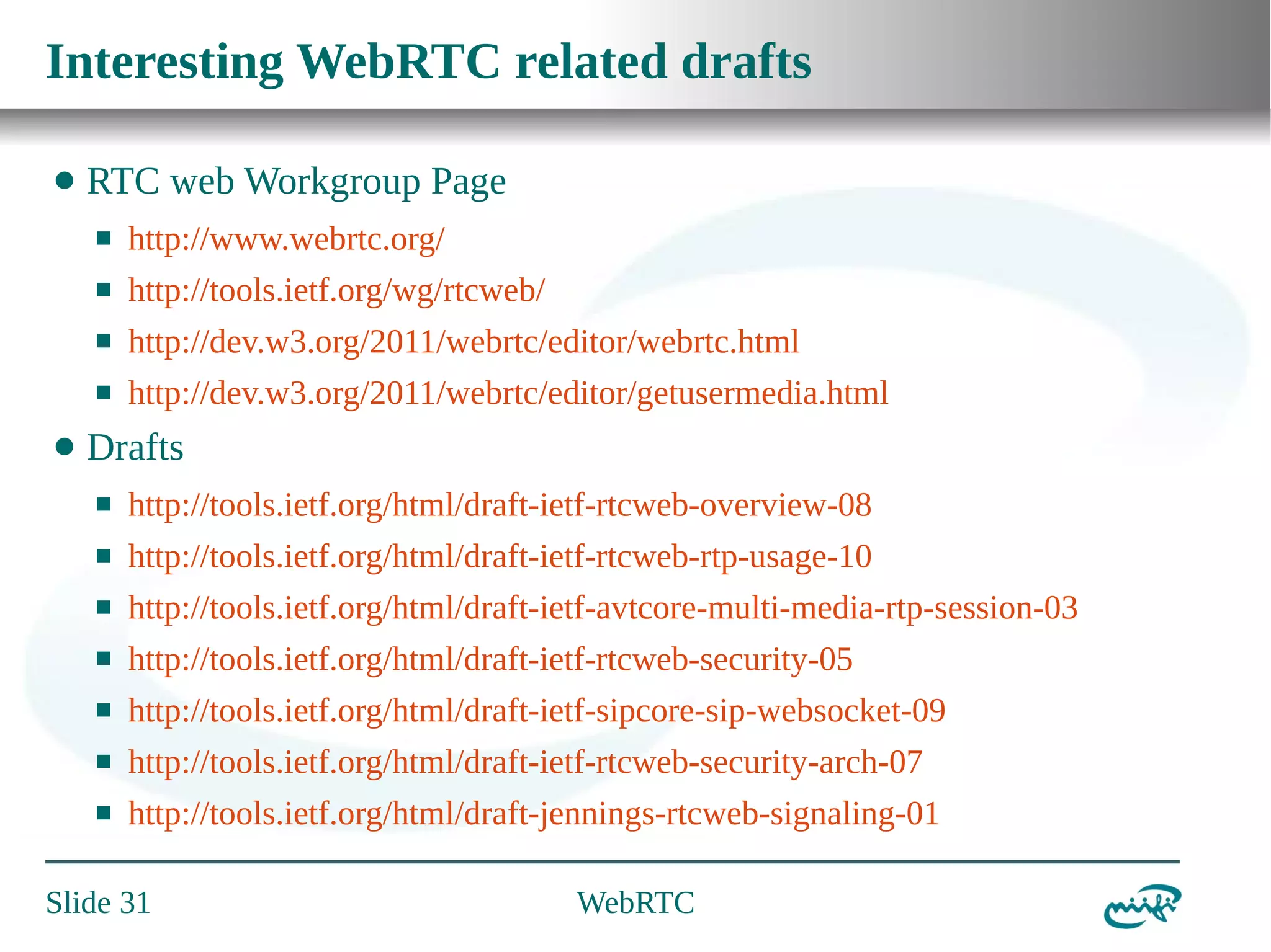 Interesting WebRTC related drafts
⬤

RTC web Workgroup Page
⬛
⬛

http://tools.ietf.org/wg/rtcweb/

⬛

http://dev.w3.org/2011/webrtc/editor/webrtc.html

⬛

⬤

http://www.webrtc.org/

http://dev.w3.org/2011/webrtc/editor/getusermedia.html

Drafts
⬛

http://tools.ietf.org/html/draft-ietf-rtcweb-overview-08

⬛

http://tools.ietf.org/html/draft-ietf-rtcweb-rtp-usage-10

⬛

http://tools.ietf.org/html/draft-ietf-avtcore-multi-media-rtp-session-03

⬛

http://tools.ietf.org/html/draft-ietf-rtcweb-security-05

⬛

http://tools.ietf.org/html/draft-ietf-sipcore-sip-websocket-09

⬛

http://tools.ietf.org/html/draft-ietf-rtcweb-security-arch-07

⬛

http://tools.ietf.org/html/draft-jennings-rtcweb-signaling-01

Slide 31

WebRTC

 