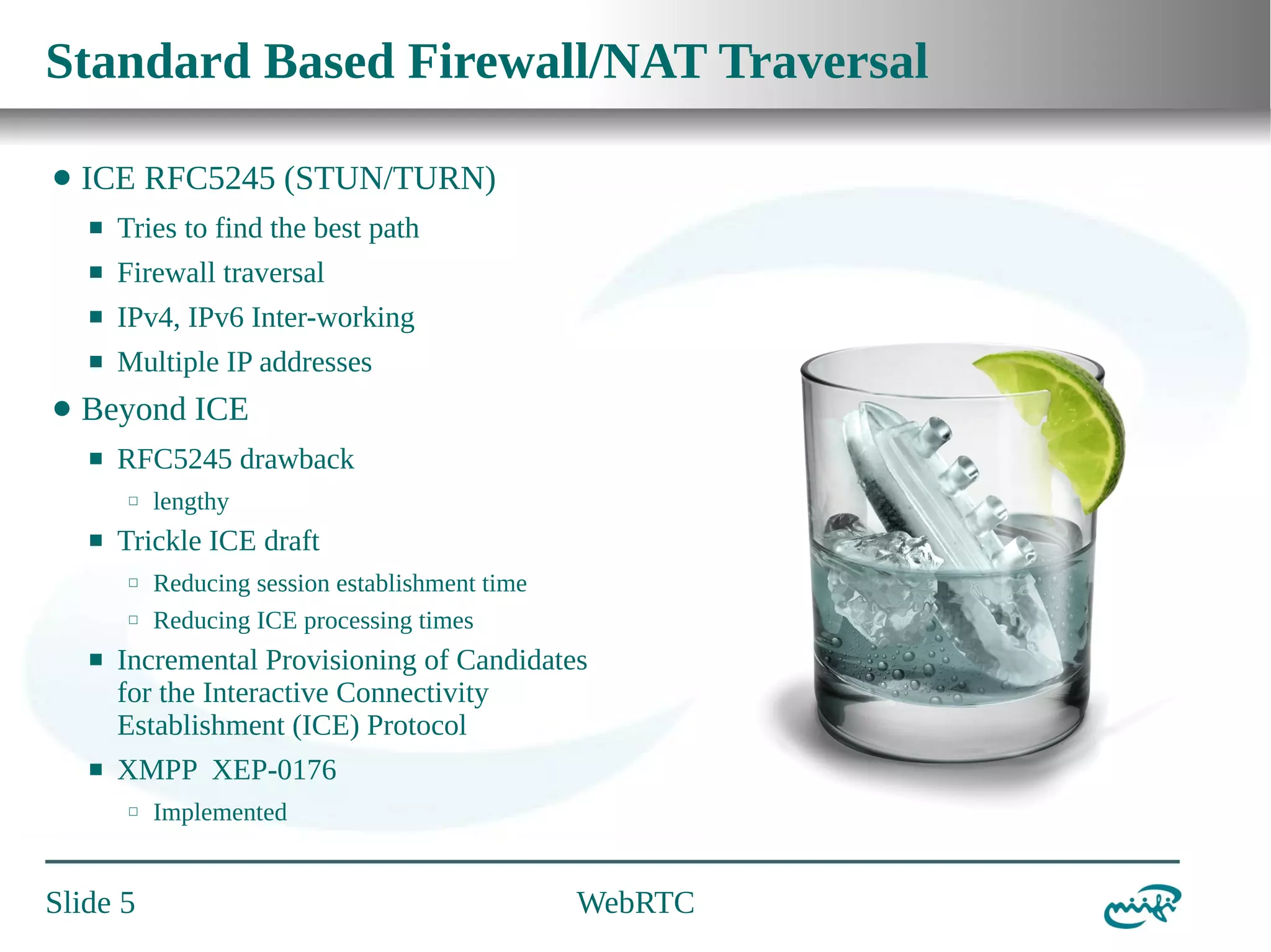 Standard Based Firewall/NAT Traversal
⬤

ICE RFC5245 (STUN/TURN)
⬛
⬛

Firewall traversal

⬛

IPv4, IPv6 Inter-working

⬛

⬤

Tries to find the best path

Multiple IP addresses

Beyond ICE
⬛

RFC5245 drawback
⬜

⬛

lengthy

Trickle ICE draft
⬜
⬜

Reducing session establishment time
Reducing ICE processing times

⬛

Incremental Provisioning of Candidates
for the Interactive Connectivity
Establishment (ICE) Protocol

⬛

XMPP XEP-0176
⬜

Slide 5

Implemented

WebRTC

 