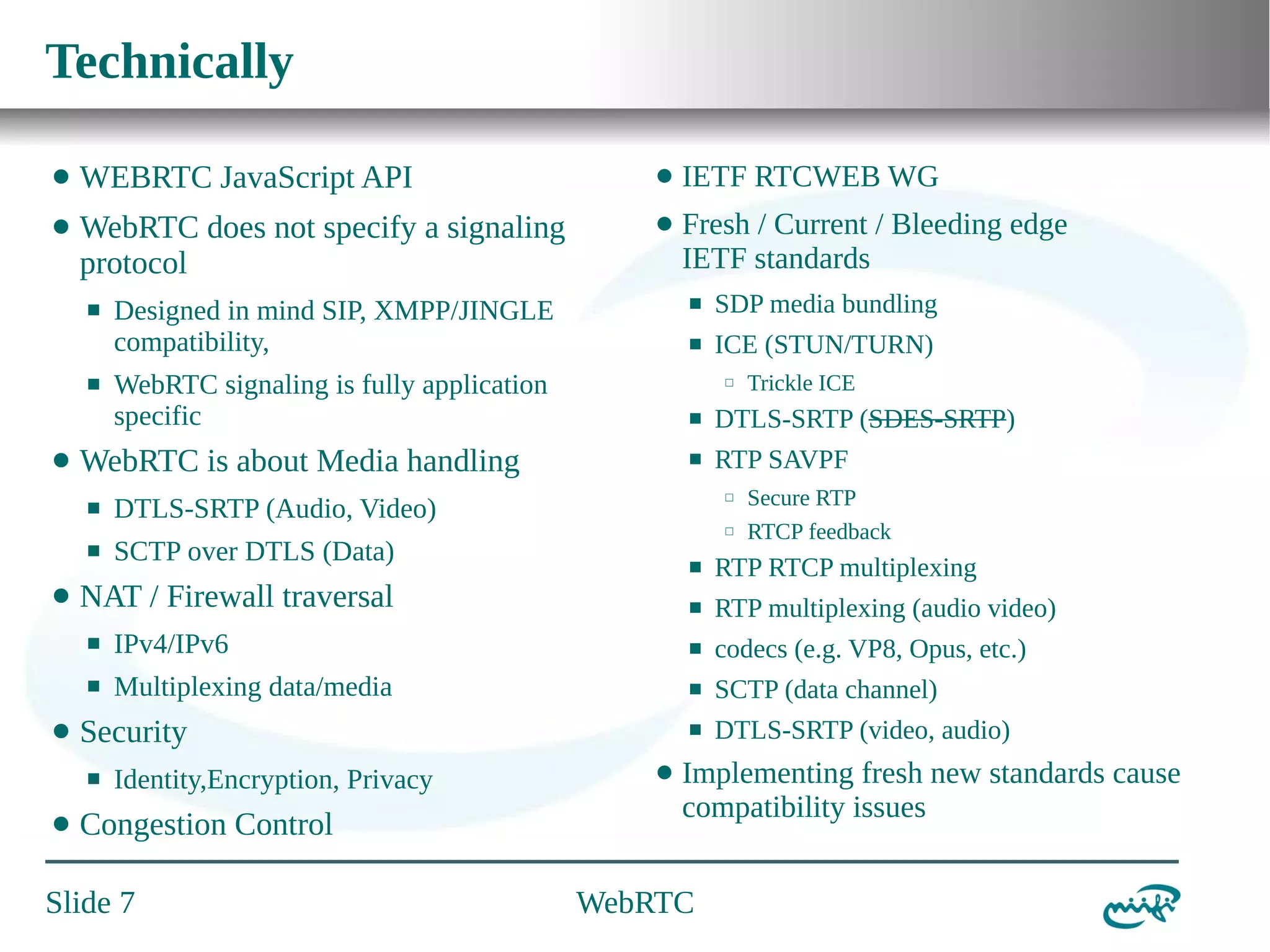 Technically
⬤

WEBRTC JavaScript API

⬤

IETF RTCWEB WG

⬤

WebRTC does not specify a signaling
protocol

⬤

Fresh / Current / Bleeding edge
IETF standards

⬛

⬛

⬤

WebRTC signaling is fully application
specific

⬛

SDP media bundling

⬛

ICE (STUN/TURN)
⬜

Trickle ICE

⬛

DTLS-SRTP (SDES-SRTP)

⬛

WebRTC is about Media handling
⬛

⬤

⬛

Designed in mind SIP, XMPP/JINGLE
compatibility,

RTP SAVPF
⬜

DTLS-SRTP (Audio, Video)

⬜

SCTP over DTLS (Data)

Secure RTP
RTCP feedback

⬛
⬛

NAT / Firewall traversal

RTP RTCP multiplexing
RTP multiplexing (audio video)

⬛

⬛

codecs (e.g. VP8, Opus, etc.)

⬛

⬤

IPv4/IPv6
Multiplexing data/media

⬛

SCTP (data channel)

⬛

DTLS-SRTP (video, audio)

Security
⬛

⬤

Identity,Encryption, Privacy

Congestion Control

Slide 7

⬤

Implementing fresh new standards cause
compatibility issues

WebRTC

 