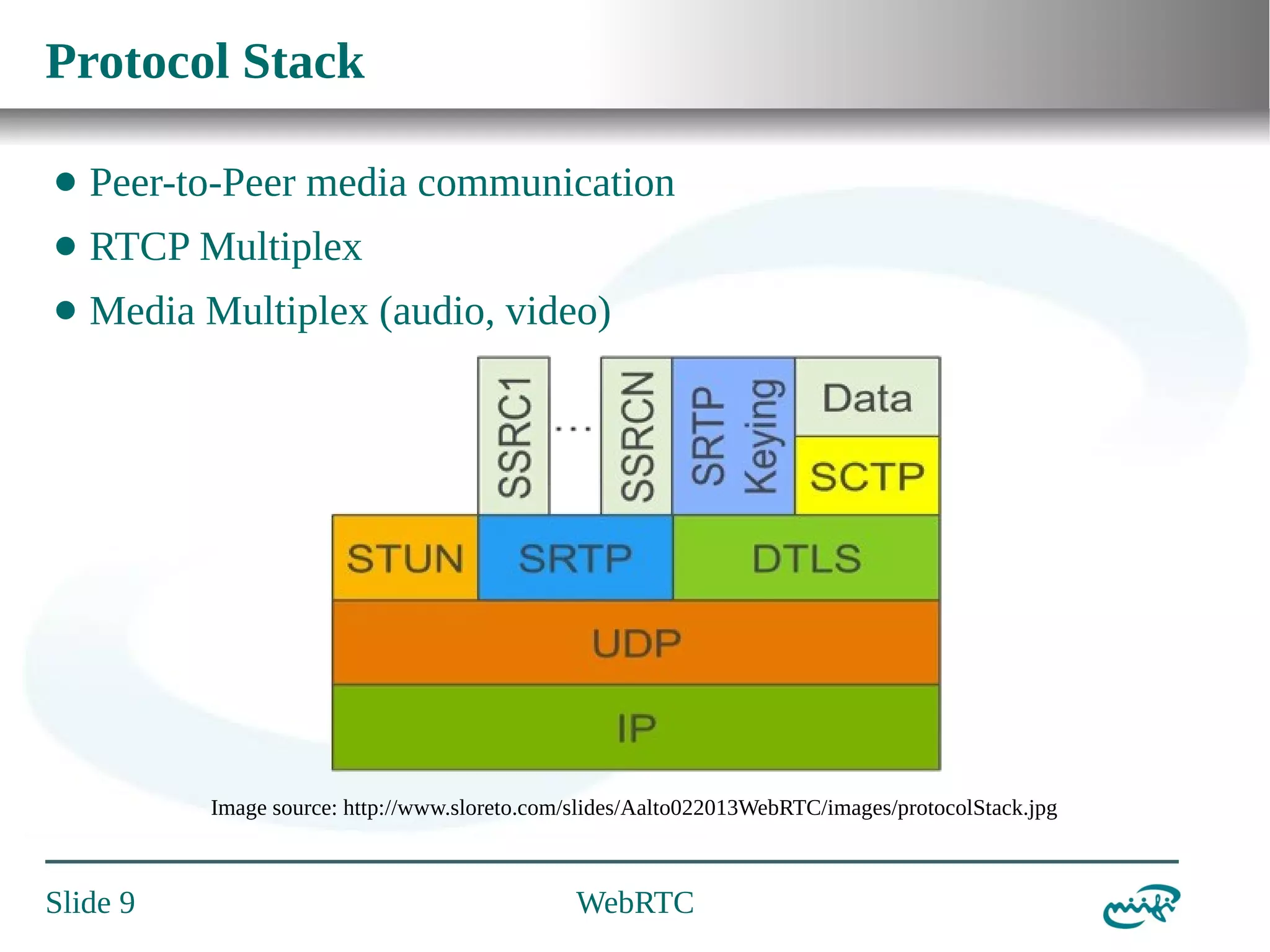 Protocol Stack
⬤

Peer-to-Peer media communication

⬤

RTCP Multiplex

⬤

Media Multiplex (audio, video)

Image source: http://www.sloreto.com/slides/Aalto022013WebRTC/images/protocolStack.jpg

Slide 9

WebRTC

 
