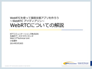 Copyright © NTT Communications Corporation. All right reserved.
WebRTCを使って復興支援アプリを作ろう
～WebRTC アイディアソン～
WebRTCについての解説
NTTコミュニケーションズ株式会社
先端IPアーキテクチャセンタ
WebコアTechnical Unit
小松健作
2014年5月30日
 