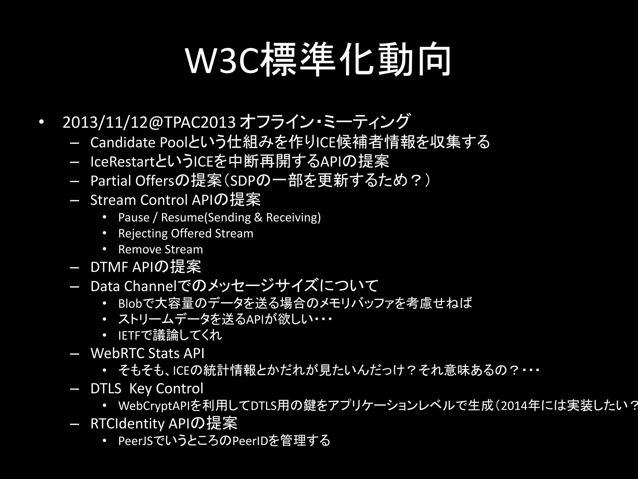 W3C標準化動向
• 2013/11/12@TPAC2013 オフライン・ミーティング
– Candidate Poolという仕組みを作りICE候補者情報を収集する
– IceRestartというICEを中断再開するAPIの提案
– Partial Offersの提案（SDPの一部を更新するため？）
– Stream Control APIの提案
• Pause / Resume(Sending & Receiving)
• Rejecting Offered Stream
• Remove Stream
– DTMF APIの提案
– Data Channelでのメッセージサイズについて
• Blobで大容量のデータを送る場合のメモリバッファを考慮せねば
• ストリームデータを送るAPIが欲しい・・・
• IETFで議論してくれ
– WebRTC Stats API
• そもそも、ICEの統計情報とかだれが見たいんだっけ？それ意味あるの？・・・
– DTLS Key Control
• WebCryptAPIを利用してDTLS用の鍵をアプリケーションレベルで生成（2014年には実装したい？
– RTCIdentity APIの提案
• PeerJSでいうところのPeerIDを管理する
 