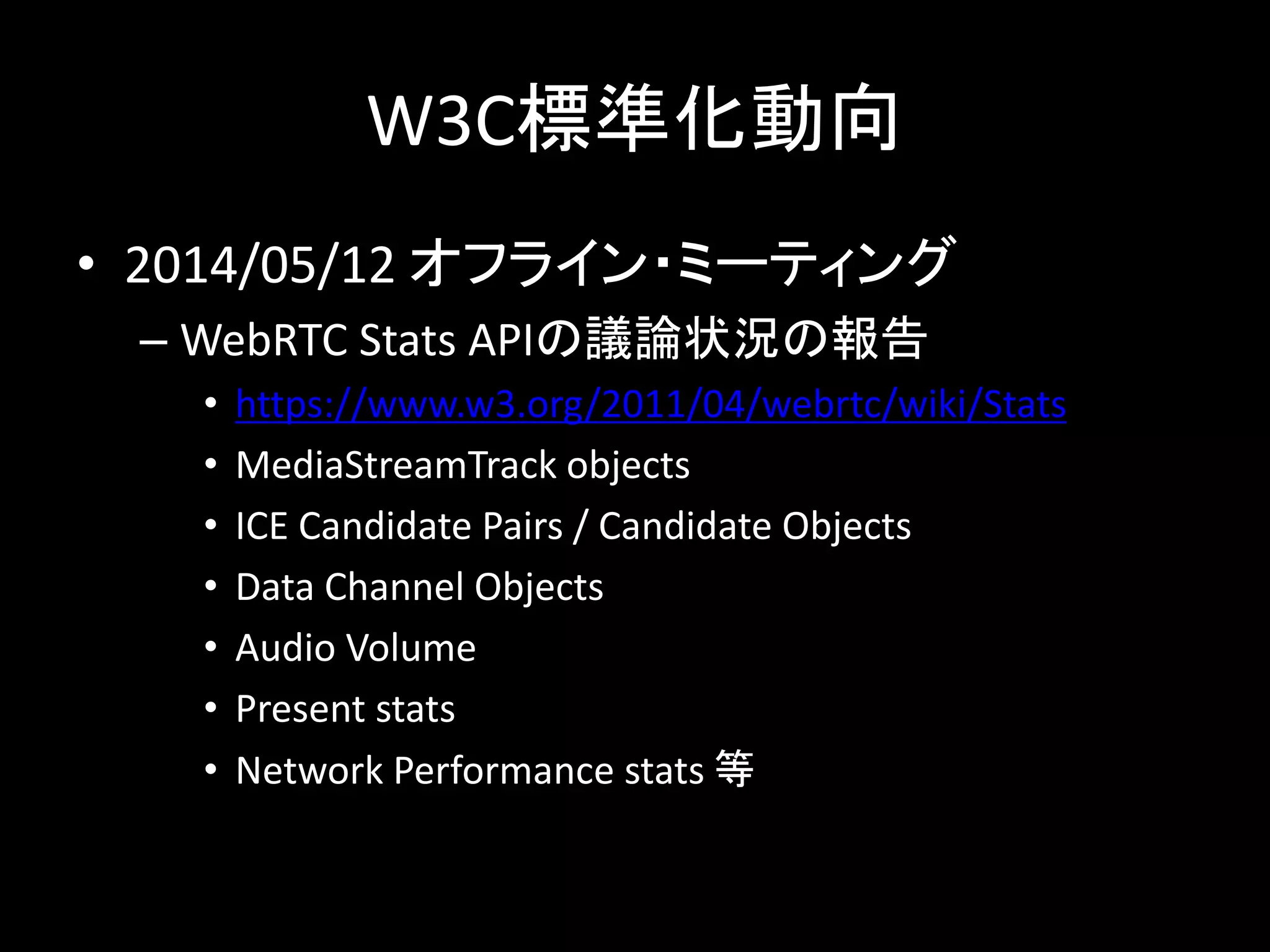 W3C標準化動向
• 2014/05/12 オフライン・ミーティング
– WebRTC Stats APIの議論状況の報告
• https://www.w3.org/2011/04/webrtc/wiki/Stats
• MediaStreamTrack objects
• ICE Candidate Pairs / Candidate Objects
• Data Channel Objects
• Audio Volume
• Present stats
• Network Performance stats 等
 