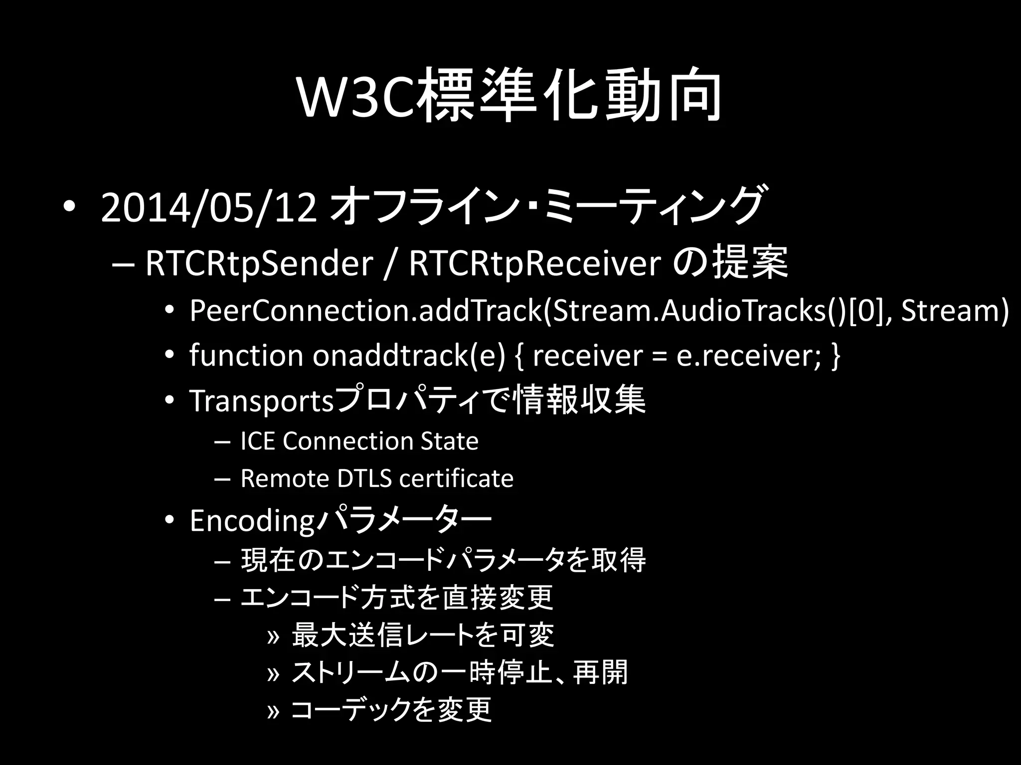 W3C標準化動向
• 2014/05/12 オフライン・ミーティング
– RTCRtpSender / RTCRtpReceiver の提案
• PeerConnection.addTrack(Stream.AudioTracks()[0], Stream)
• function onaddtrack(e) { receiver = e.receiver; }
• Transportsプロパティで情報収集
– ICE Connection State
– Remote DTLS certificate
• Encodingパラメーター
– 現在のエンコードパラメータを取得
– エンコード方式を直接変更
» 最大送信レートを可変
» ストリームの一時停止、再開
» コーデックを変更
 