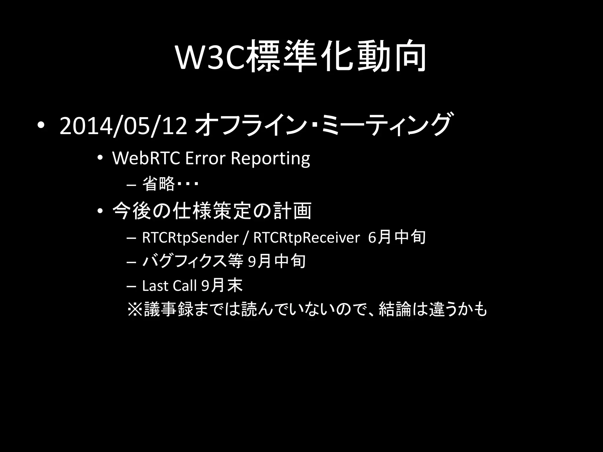 W3C標準化動向
• 2014/05/12 オフライン・ミーティング
• WebRTC Error Reporting
– 省略・・・
• 今後の仕様策定の計画
– RTCRtpSender / RTCRtpReceiver 6月中旬
– バグフィクス等 9月中旬
– Last Call 9月末
※議事録までは読んでいないので、結論は違うかも
 