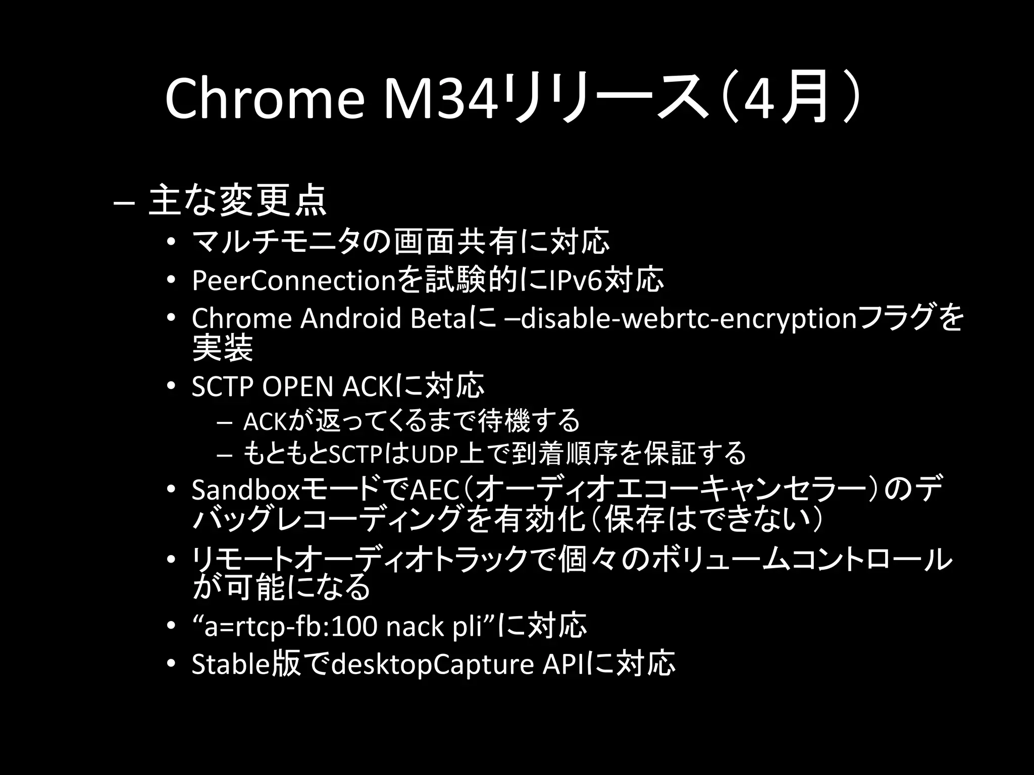 Chrome M34リリース（4月）
– 主な変更点
• マルチモニタの画面共有に対応
• PeeｒConnectionを試験的にIPv6対応
• Chrome Android Betaに –disable-webrtc-encryptionフラグを
実装
• SCTP OPEN ACKに対応
– ACKが返ってくるまで待機する
– もともとSCTPはUDP上で到着順序を保証する
• SandboxモードでAEC（オーディオエコーキャンセラー）のデ
バッグレコーディングを有効化（保存はできない）
• リモートオーディオトラックで個々のボリュームコントロール
が可能になる
• “a=rtcp-fb:100 nack pli”に対応
• Stable版でdesktopCapture APIに対応
 