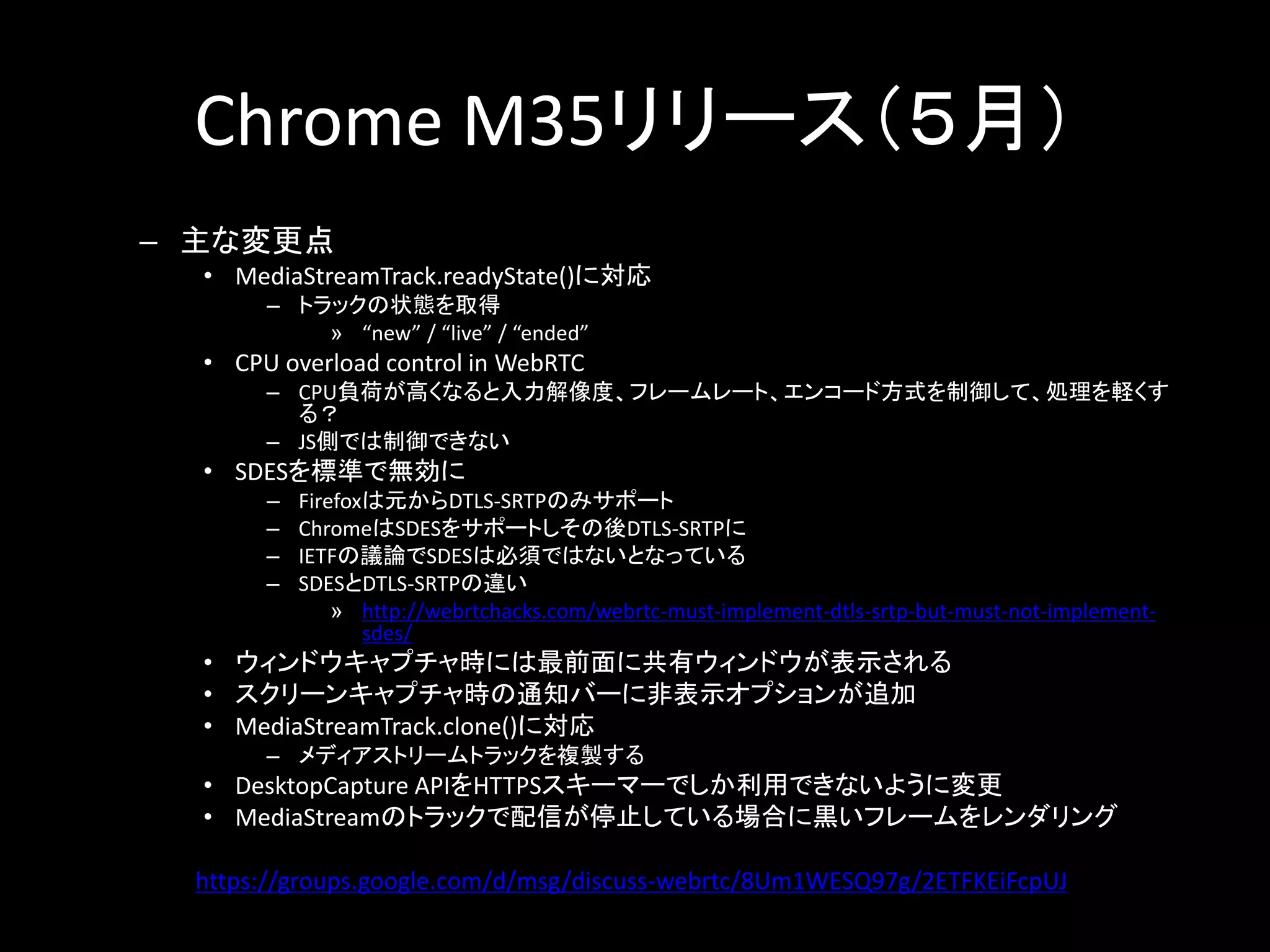 Chrome M35リリース（５月）
– 主な変更点
• MediaStreamTrack.readyState()に対応
– トラックの状態を取得
» “new” / “live” / “ended”
• CPU overload control in WebRTC
– CPU負荷が高くなると入力解像度、フレームレート、エンコード方式を制御して、処理を軽くす
る？
– JS側では制御できない
• SDESを標準で無効に
– Firefoxは元からDTLS-SRTPのみサポート
– ChromeはSDESをサポートしその後DTLS-SRTPに
– IETFの議論でSDESは必須ではないとなっている
– SDESとDTLS-SRTPの違い
» http://webrtchacks.com/webrtc-must-implement-dtls-srtp-but-must-not-implement-
sdes/
• ウィンドウキャプチャ時には最前面に共有ウィンドウが表示される
• スクリーンキャプチャ時の通知バーに非表示オプションが追加
• MediaStreamTrack.clone()に対応
– メディアストリームトラックを複製する
• DesktopCapture APIをHTTPSスキーマーでしか利用できないように変更
• MediaStreamのトラックで配信が停止している場合に黒いフレームをレンダリング
https://groups.google.com/d/msg/discuss-webrtc/8Um1WESQ97g/2ETFKEiFcpUJ
 