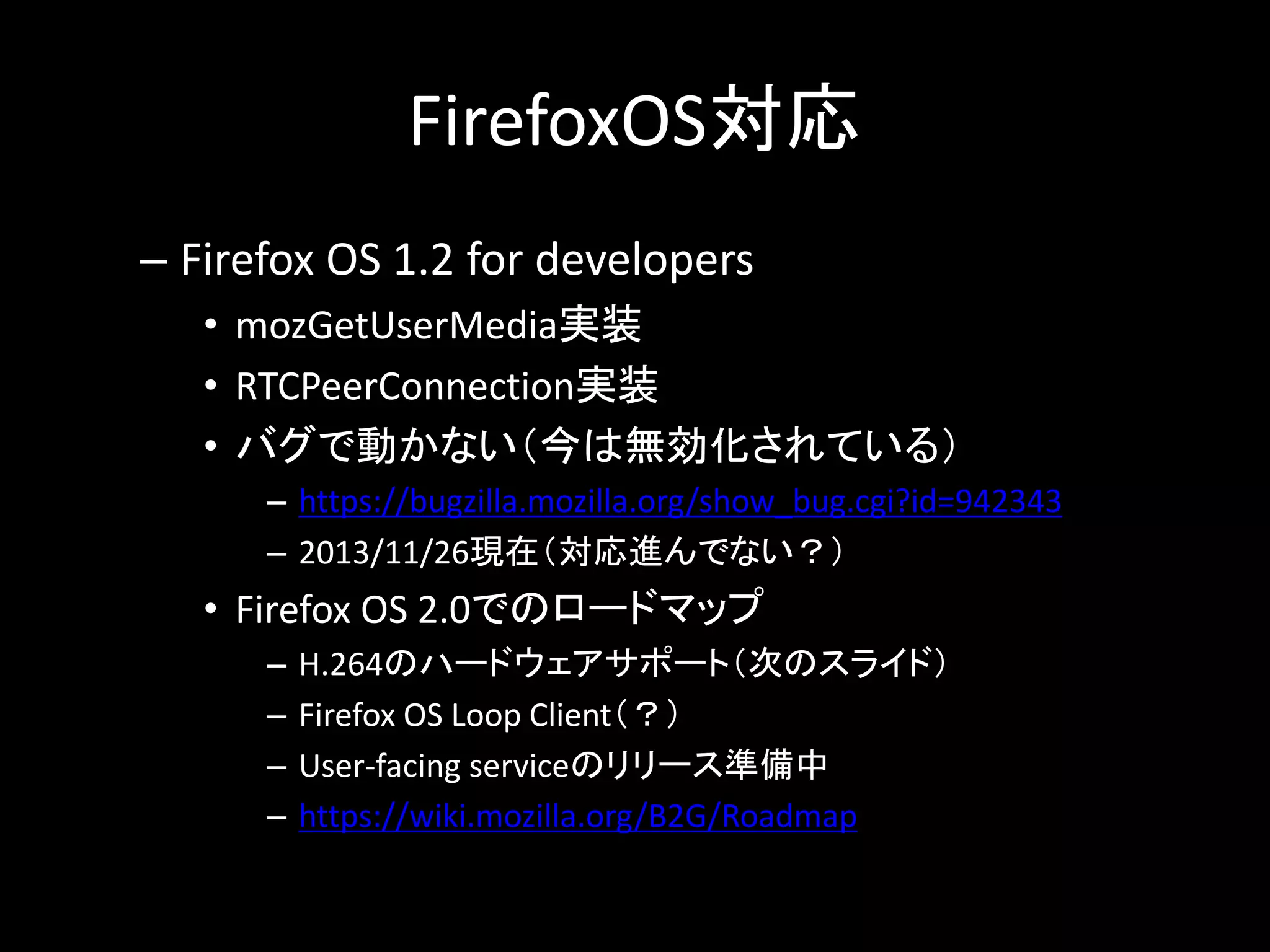FirefoxOS対応
– Firefox OS 1.2 for developers
• mozGetUserMedia実装
• RTCPeerConnection実装
• バグで動かない（今は無効化されている）
– https://bugzilla.mozilla.org/show_bug.cgi?id=942343
– 2013/11/26現在（対応進んでない？）
• Firefox OS 2.0でのロードマップ
– H.264のハードウェアサポート（次のスライド）
– Firefox OS Loop Client（？）
– User-facing serviceのリリース準備中
– https://wiki.mozilla.org/B2G/Roadmap
 
