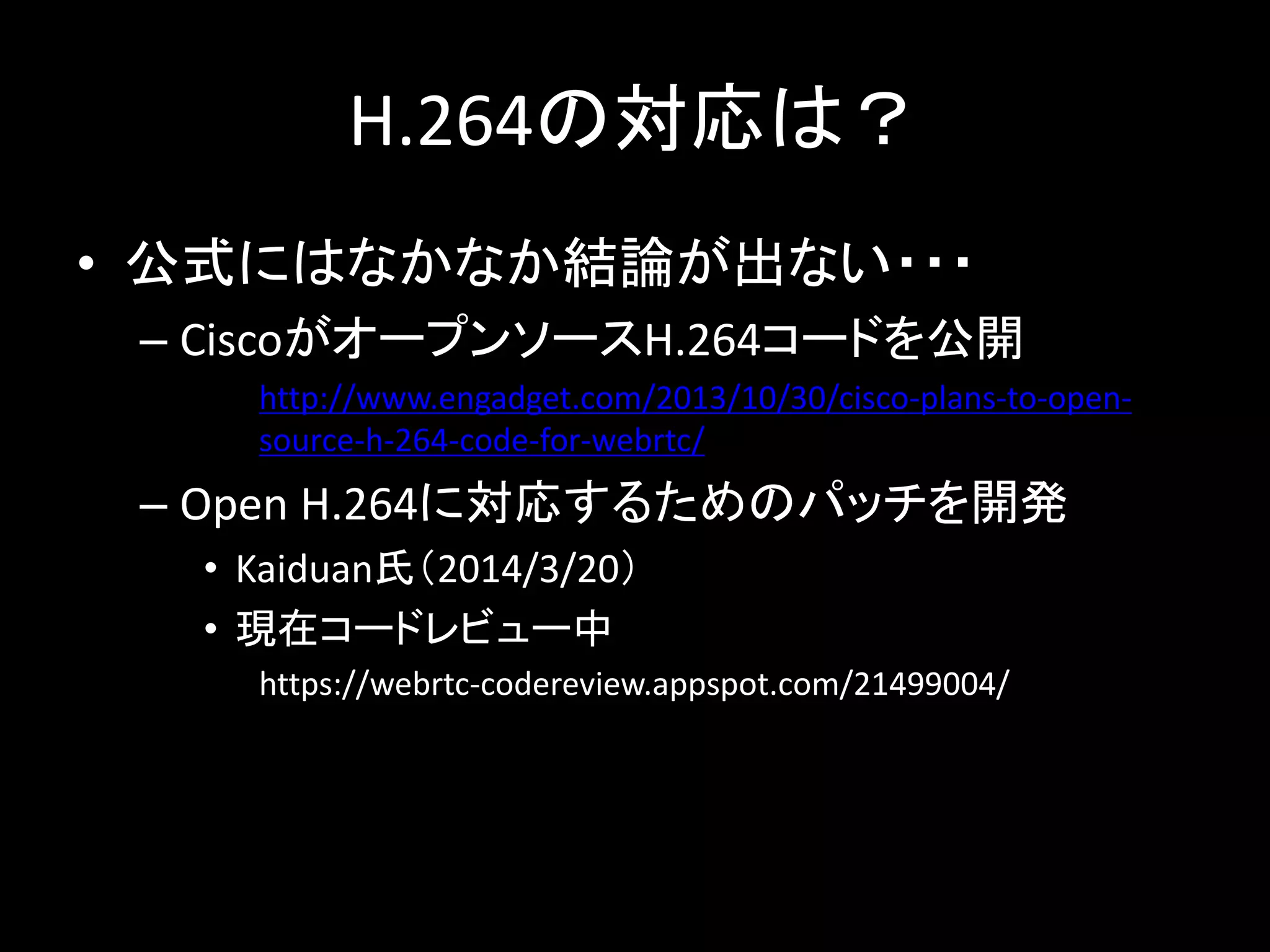 H.264の対応は？
• 公式にはなかなか結論が出ない・・・
– CiscoがオープンソースH.264コードを公開
http://www.engadget.com/2013/10/30/cisco-plans-to-open-
source-h-264-code-for-webrtc/
– Open H.264に対応するためのパッチを開発
• Kaiduan氏（2014/3/20）
• 現在コードレビュー中
https://webrtc-codereview.appspot.com/21499004/
 