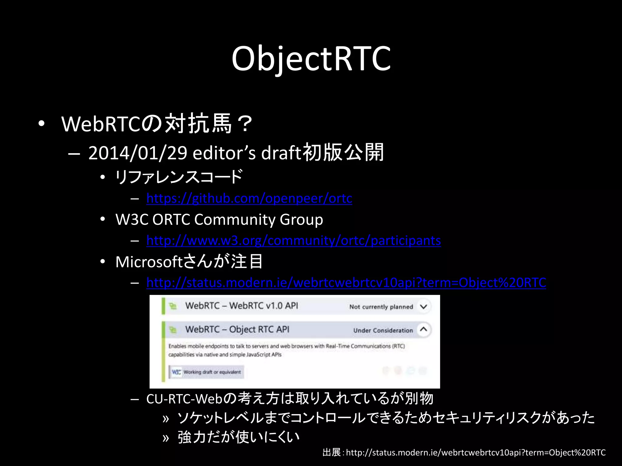 ObjectRTC
• WebRTCの対抗馬？
– 2014/01/29 editor’s draft初版公開
• リファレンスコード
– https://github.com/openpeer/ortc
• W3C ORTC Community Group
– http://www.w3.org/community/ortc/participants
• Microsoftさんが注目
– http://status.modern.ie/webrtcwebrtcv10api?term=Object%20RTC
– CU-RTC-Webの考え方は取り入れているが別物
» ソケットレベルまでコントロールできるためセキュリティリスクがあった
» 強力だが使いにくい
出展：http://status.modern.ie/webrtcwebrtcv10api?term=Object%20RTC
 