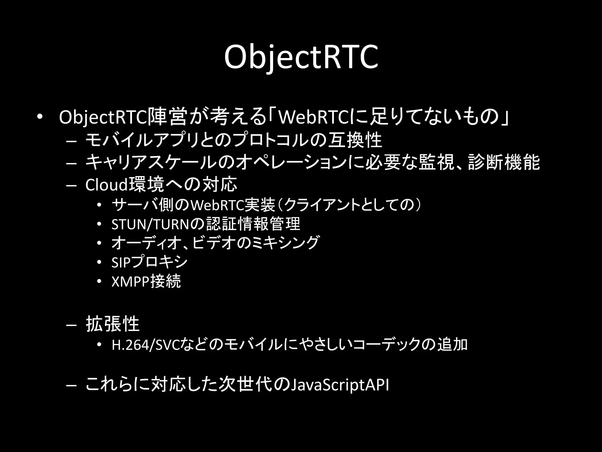 ObjectRTC
• ObjectRTC陣営が考える「WebRTCに足りてないもの」
– モバイルアプリとのプロトコルの互換性
– キャリアスケールのオペレーションに必要な監視、診断機能
– Cloud環境への対応
• サーバ側のWebRTC実装（クライアントとしての）
• STUN/TURNの認証情報管理
• オーディオ、ビデオのミキシング
• SIPプロキシ
• XMPP接続
– 拡張性
• H.264/SVCなどのモバイルにやさしいコーデックの追加
– これらに対応した次世代のJavaScriptAPI
 