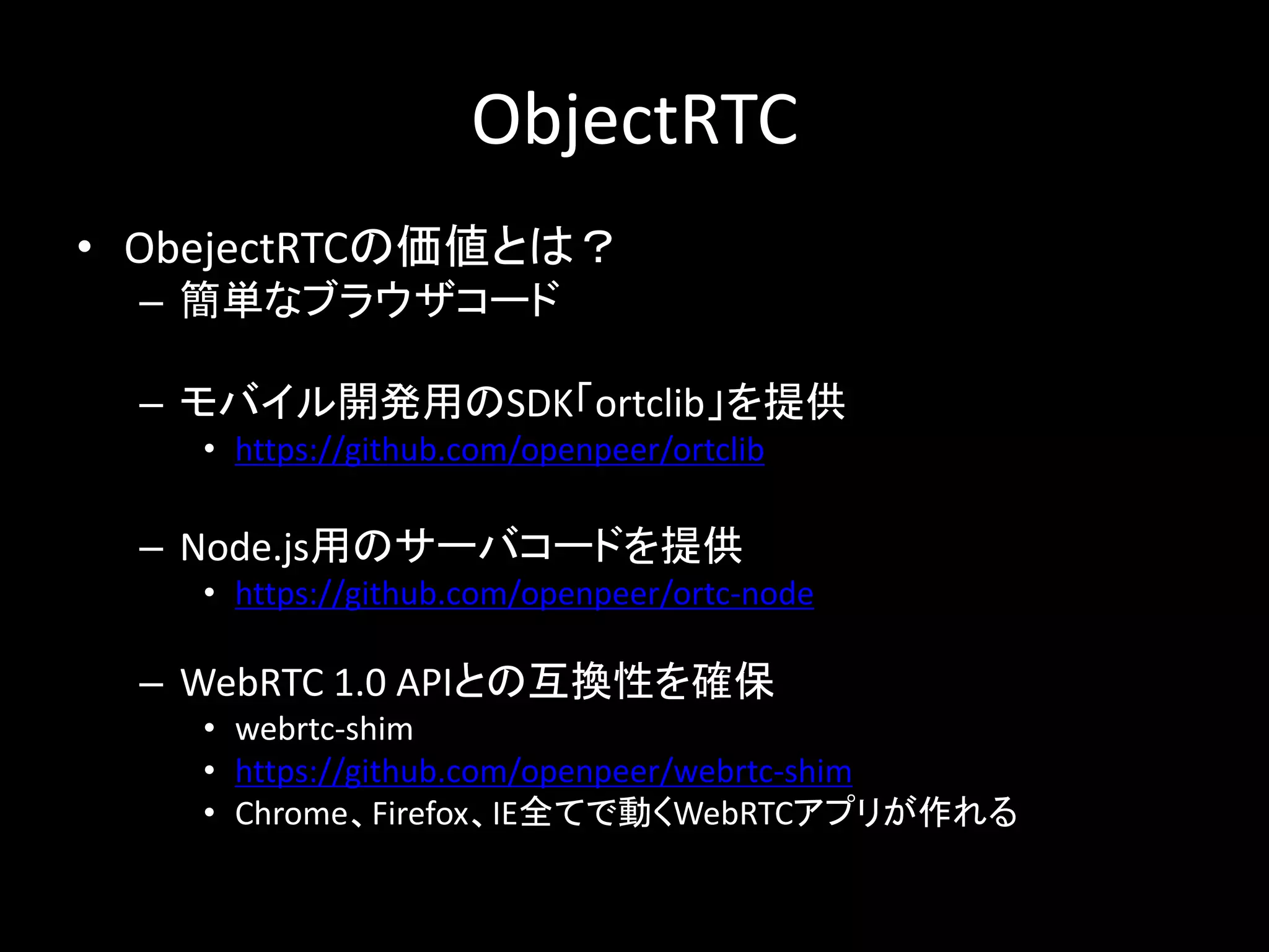 ObjectRTC
• ObejectRTCの価値とは？
– 簡単なブラウザコード
– モバイル開発用のSDK「ortclib」を提供
• https://github.com/openpeer/ortclib
– Node.js用のサーバコードを提供
• https://github.com/openpeer/ortc-node
– WebRTC 1.0 APIとの互換性を確保
• webrtc-shim
• https://github.com/openpeer/webrtc-shim
• Chrome、Firefox、IE全てで動くWebRTCアプリが作れる
 