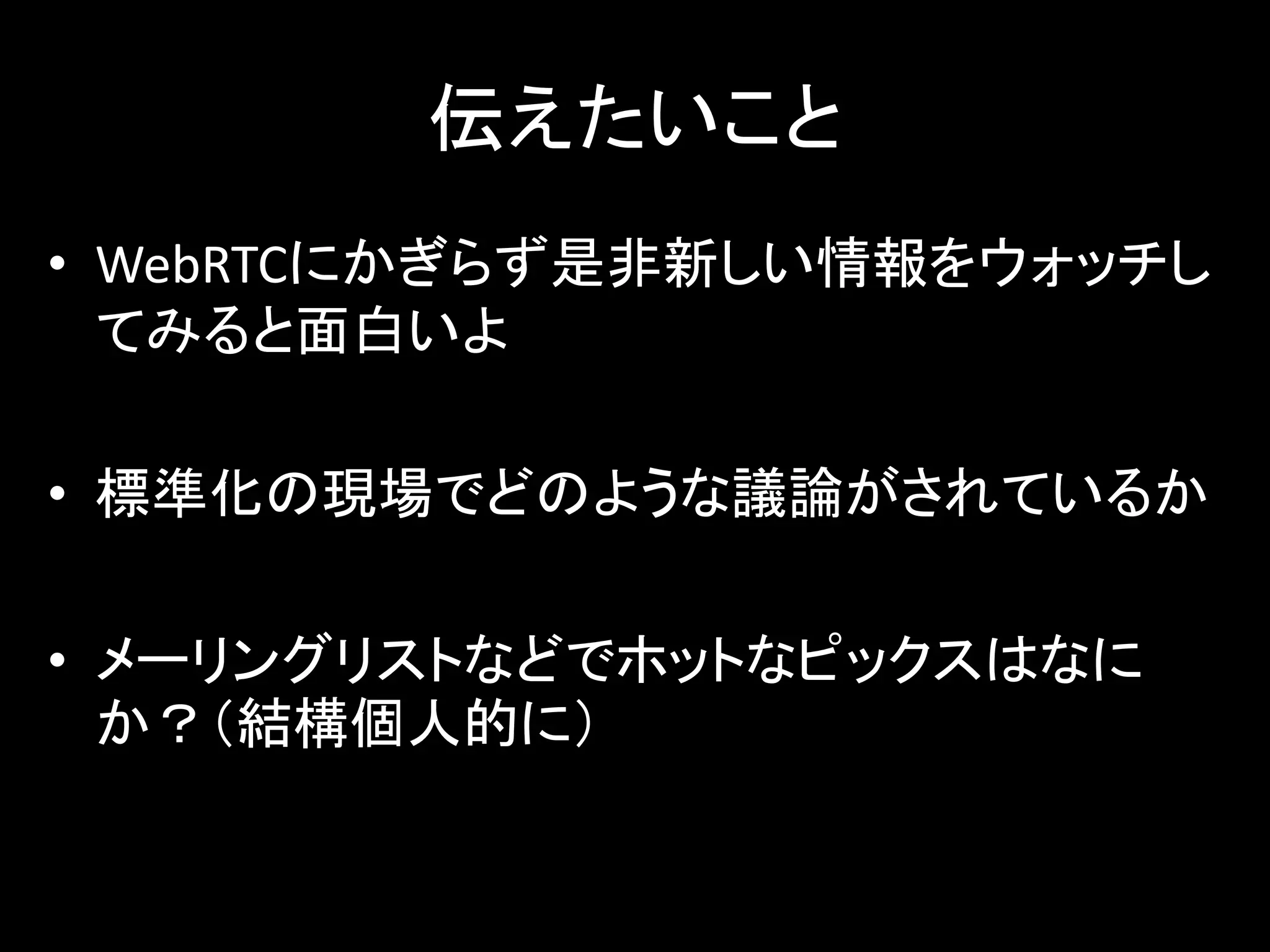 伝えたいこと
• WebRTCにかぎらず是非新しい情報をウォッチし
てみると面白いよ
• 標準化の現場でどのような議論がされているか
• メーリングリストなどでホットなピックスはなに
か？（結構個人的に）
 
