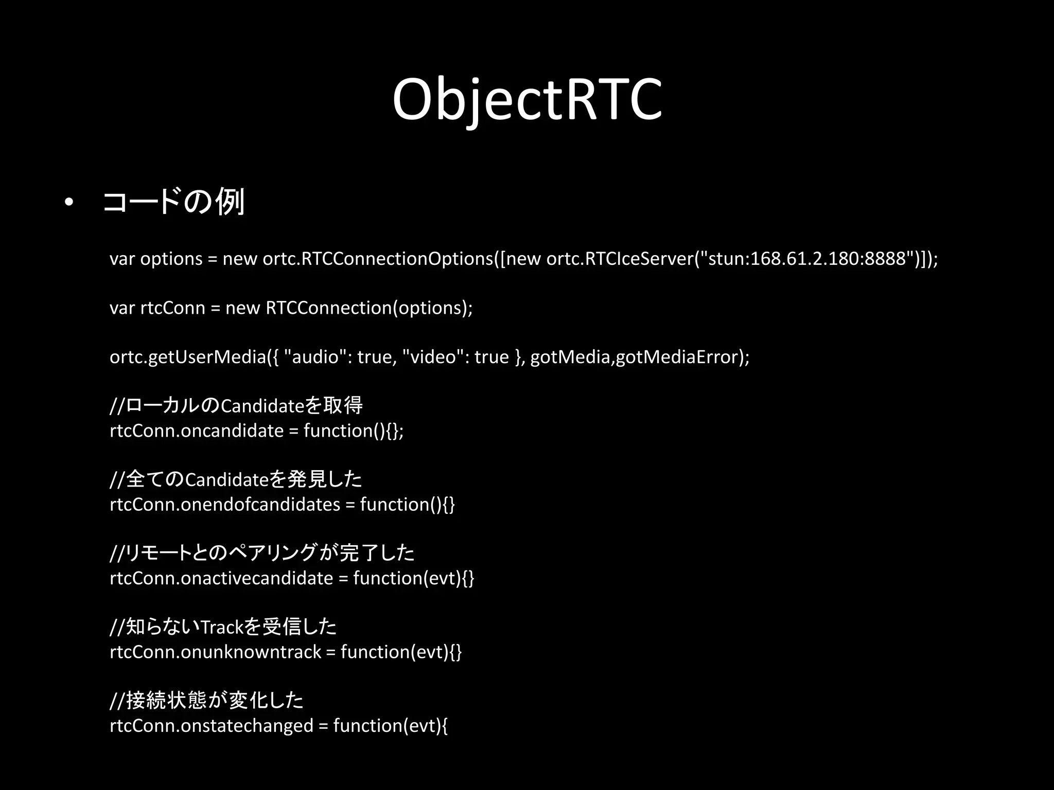ObjectRTC
• コードの例
var options = new ortc.RTCConnectionOptions([new ortc.RTCIceServer("stun:168.61.2.180:8888")]);
var rtcConn = new RTCConnection(options);
ortc.getUserMedia({ "audio": true, "video": true }, gotMedia,gotMediaError);
//ローカルのCandidateを取得
rtcConn.oncandidate = function(){};
//全てのCandidateを発見した
rtcConn.onendofcandidates = function(){}
//リモートとのペアリングが完了した
rtcConn.onactivecandidate = function(evt){}
//知らないTrackを受信した
rtcConn.onunknowntrack = function(evt){}
//接続状態が変化した
rtcConn.onstatechanged = function(evt){
 