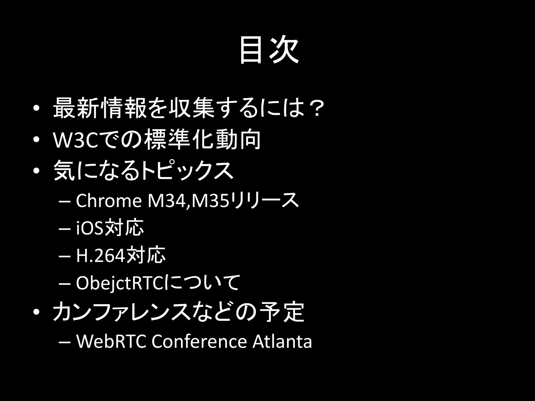 目次
• 最新情報を収集するには？
• W3Cでの標準化動向
• 気になるトピックス
– Chrome M34,M35リリース
– iOS対応
– H.264対応
– ObejctRTCについて
• カンファレンスなどの予定
– WebRTC Conference Atlanta
 