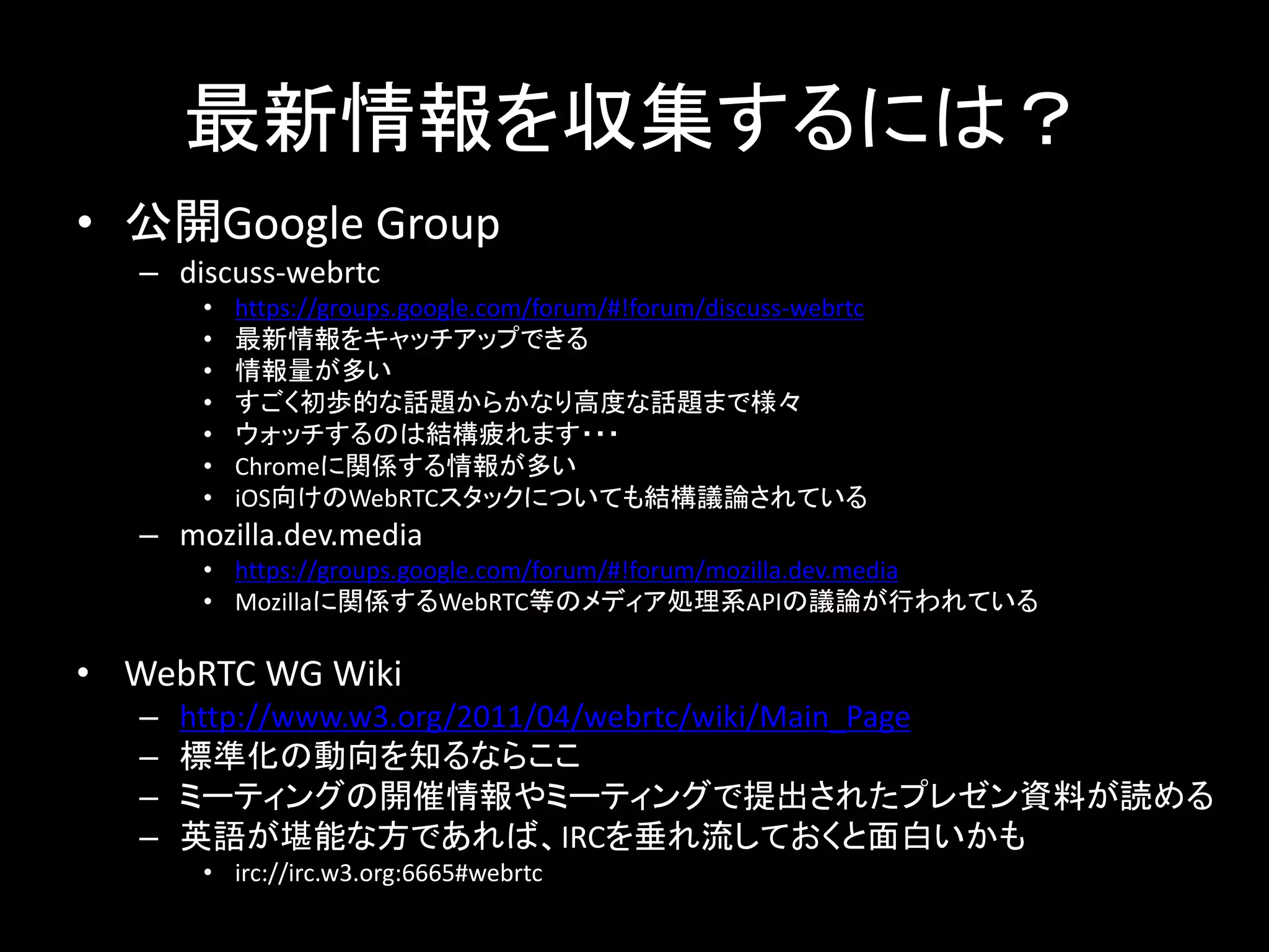 最新情報を収集するには？
• 公開Google Group
– discuss-webrtc
• https://groups.google.com/forum/#!forum/discuss-webrtc
• 最新情報をキャッチアップできる
• 情報量が多い
• すごく初歩的な話題からかなり高度な話題まで様々
• ウォッチするのは結構疲れます・・・
• Chromeに関係する情報が多い
• iOS向けのWebRTCスタックについても結構議論されている
– mozilla.dev.media
• https://groups.google.com/forum/#!forum/mozilla.dev.media
• Mozillaに関係するWebRTC等のメディア処理系APIの議論が行われている
• WebRTC WG Wiki
– http://www.w3.org/2011/04/webrtc/wiki/Main_Page
– 標準化の動向を知るならここ
– ミーティングの開催情報やミーティングで提出されたプレゼン資料が読める
– 英語が堪能な方であれば、IRCを垂れ流しておくと面白いかも
• irc://irc.w3.org:6665#webrtc
 