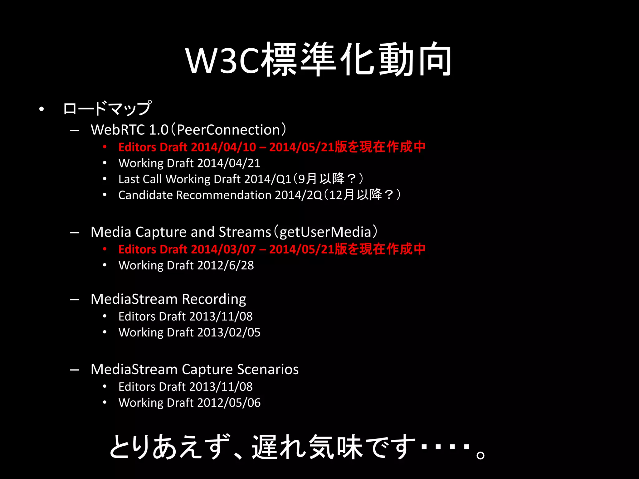 W3C標準化動向
• ロードマップ
– WebRTC 1.0（PeerConnection）
• Editors Draft 2014/04/10 – 2014/05/21版を現在作成中
• Working Draft 2014/04/21
• Last Call Working Draft 2014/Q1（9月以降？）
• Candidate Recommendation 2014/2Q（12月以降？）
– Media Capture and Streams（getUserMedia）
• Editors Draft 2014/03/07 – 2014/05/21版を現在作成中
• Working Draft 2012/6/28
– MediaStream Recording
• Editors Draft 2013/11/08
• Working Draft 2013/02/05
– MediaStream Capture Scenarios
• Editors Draft 2013/11/08
• Working Draft 2012/05/06
とりあえず、遅れ気味です・・・・。
 