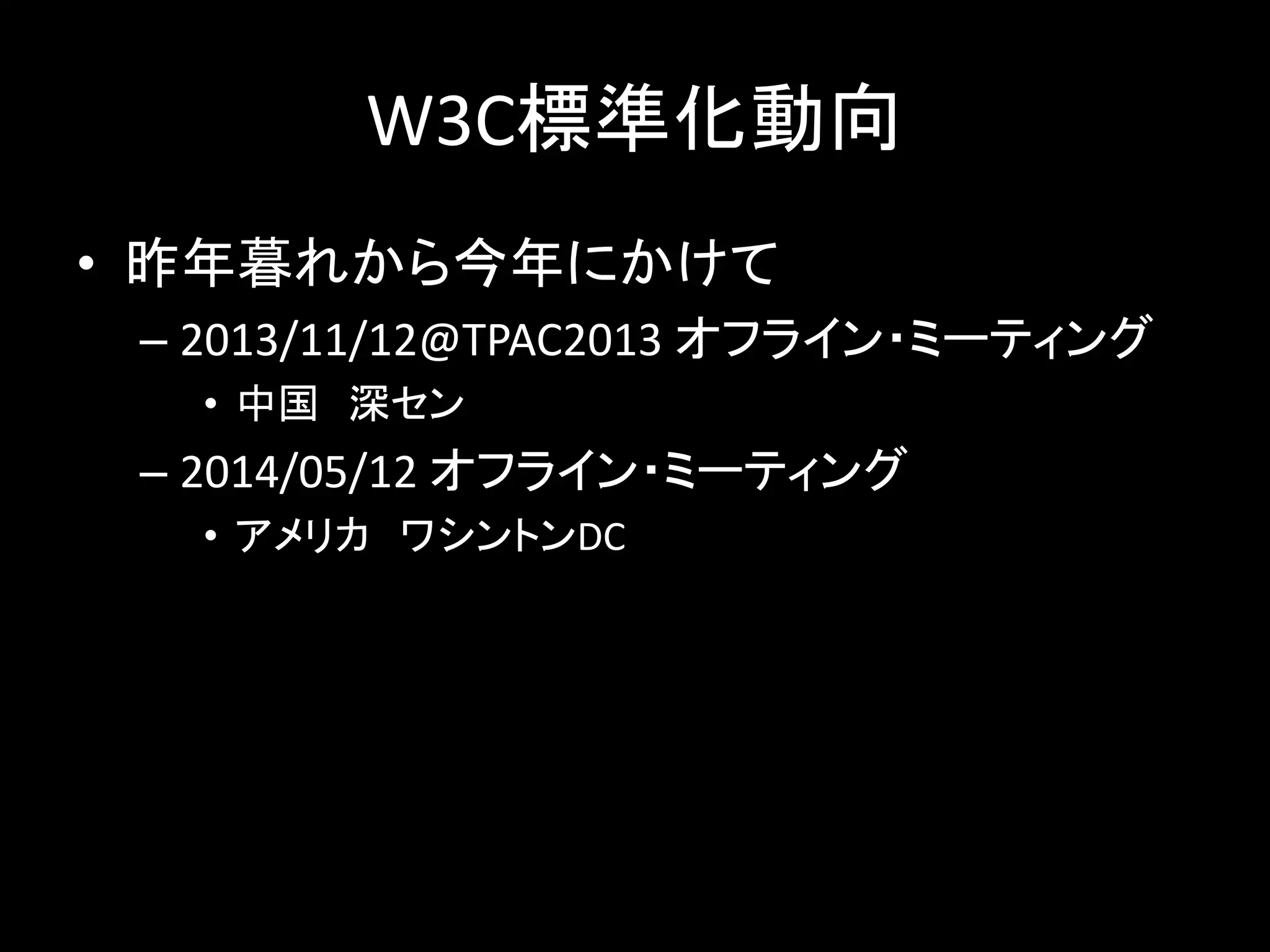 W3C標準化動向
• 昨年暮れから今年にかけて
– 2013/11/12@TPAC2013 オフライン・ミーティング
• 中国 深セン
– 2014/05/12 オフライン・ミーティング
• アメリカ ワシントンDC
 