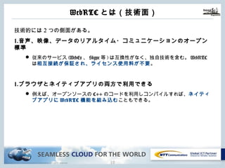 Copyright © NTT Communications Corporation. All rights reserved. 9
WebRTCとは（技術⾯）
技術的には2つの側⾯がある。
1.⾳声、映像、データのリアルタイム・コミュニケーションのオープン標準
l 従来のサービス(WebEx、Skype等)は互換性がなく、独⾃技術を含む。
WebRTCは相互接続が保証され、ライセンス使⽤料が不要。
1.ブラウザとネイティブアプリの両⽅で利⽤できる
l 例えば、オープンソースのC++のコードを利⽤しコンパイルすれば、ネイティ
ブアプリにWebRTC機能を組み込むこともできる。
 