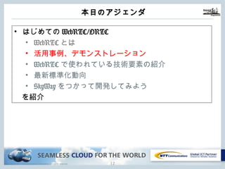 Copyright © NTT Communications Corporation. All rights reserved.
本⽇のアジェンダ
11
• はじめてのWebRTC/ORTC
• WebRTCとは
• 活⽤事例、デモンストレーション
• WebRTCで使われている技術要素の紹介
• 最新標準化動向
• SkyWayをつかって開発してみよう
を紹介
 
