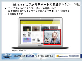 Copyright © NTT Communications Corporation. All rights reserved.
1click.io : カスタマサポートの新規チャネル
15
• ウェブサイトのカスタマサポートの⼿段として、
お客様が閲覧中に1クリックでカスタマサポートへ接続する
• (前⾴の4の例)
https://1click.io/
 