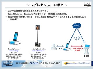 Copyright © NTT Communications Corporation. All rights reserved.
テレプレゼンス・ロボット
17
• ビデオ会議機能を備えた遠隔操作ロボット。
• Double Robotics社、Romotive社のロボットは、WebRTC技術を採⽤。
• 難病で登校できない⼦供が、学校に配備されたロボットを利⽤するなどの事例もある
。(VGo社)
0.シグナ
リング
1.映像と⾳声を
送受信
2.会話
2.会話
SkyWay
Romo by Romotive
www.romotive.jp
¥15,660
ロボット側はiPhoneを利⽤。
操作側はiOSアプリか
ブラウザを利⽤。
Double by Double Robotics
www.doublerobotics.com
$2,499
ロボット側はiPadを利⽤。
操作側はiOSアプリか
ブラウザを利⽤。
 