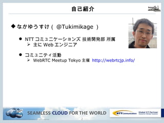 Copyright © NTT Communications Corporation. All rights reserved.
⾃⼰紹介
1
uなかゆうすけ（@Tukimikage）
l NTTコミュニケーションズ 技術開発部 所属
Ø 主にWebエンジニア
l コミュニティ活動
Ø WebRTC Meetup Tokyo主催 http://webrtcjp.info/
 