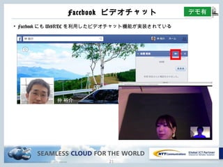 Copyright © NTT Communications Corporation. All rights reserved.
Facebook ビデオチャット
20
• FacebookにもWebRTCを利⽤したビデオチャット機能が実装されている
デモ有
 