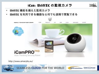 Copyright © NTT Communications Corporation. All rights reserved.
iCam: WebRTCの監視カメラ
22
• WebRTC機能を備えた監視カメラ
• WebRTCを利⽤できる機器なら何でも遠隔で閲覧できる
http://www.amaryllo.eu/
 