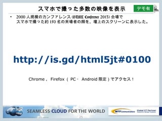 Copyright © NTT Communications Corporation. All rights reserved.
スマホで撮った多数の映像を表⽰
24
• 2000⼈規模のカンファレンス(HTML Conference 2013)会場で
スマホで撮った約150名の来場者の顔を、壇上のスクリーンに表⽰した。
デモ有
http://is.gd/html5jt#0100
Chrome、Firefox（PC・Android限定）でアクセス！
 
