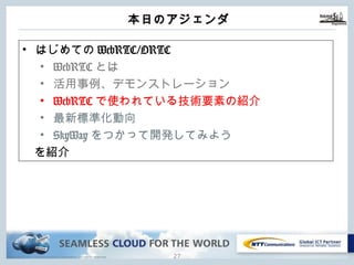 Copyright © NTT Communications Corporation. All rights reserved.
本⽇のアジェンダ
26
• はじめてのWebRTC/ORTC
• WebRTCとは
• 活⽤事例、デモンストレーション
• WebRTCで使われている技術要素の紹介
• 最新標準化動向
• SkyWayをつかって開発してみよう
を紹介
 