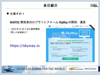 Copyright © NTT Communications Corporation. All rights reserved.
⾃⼰紹介
2
u 仕事その１
WebRTC開発者向けプラットフォームSkyWayの開発・運営
・2013年12⽉5⽇に提供開始
・詳しくは後ほど！
https://skyway.io
 