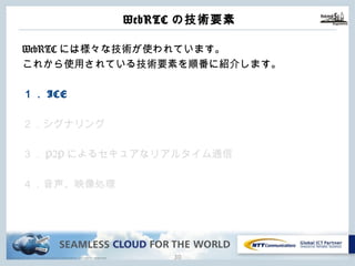 Copyright © NTT Communications Corporation. All rights reserved.
WebRTCの技術要素
29
WebRTCには様々な技術が使われています。
これから使⽤されている技術要素を順番に紹介します。
１．ICE
２．シグナリング
３．P2Pによるセキュアなリアルタイム通信
４．⾳声、映像処理
 