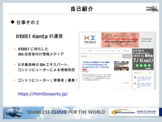 Copyright © NTT Communications Corporation. All rights reserved.
⾃⼰紹介
3
u 仕事その２
HTML5 Experts.jpの運営
・HTML5に特化した
Web技術者向け情報メディア
・⽇本最⾼峰のWebエキスパート、
コントリビューターによる情報発信
・コントリビューター（寄稿者）募集！
https://html5experts.jp/
 
