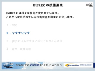 Copyright © NTT Communications Corporation. All rights reserved.
WebRTCの技術要素
42
WebRTCには様々な技術が使われています。
これから使⽤されている技術要素を順番に紹介します。
１．ICE
２．シグナリング
３．P2Pによるセキュアなリアルタイム通信
４．⾳声、映像処理
 