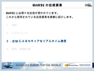 Copyright © NTT Communications Corporation. All rights reserved.
WebRTCの技術要素
44
WebRTCには様々な技術が使われています。
これから使⽤されている技術要素を順番に紹介します。
１．ICE
２．シグナリング
３．P2Pによるセキュアなリアルタイム通信
４．⾳声、映像処理
 