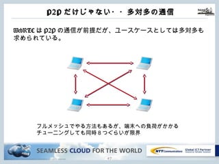 Copyright © NTT Communications Corporation. All rights reserved.
P2Pだけじゃない・・多対多の通信
WebRTCはP2Pの通信が前提だが、ユースケースとしては多対多も
求められている。
46
フルメッシュでやる⽅法もあるが、端末への負荷がかかる
チューニングしても同時８つぐらいが限界
 