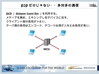 Copyright © NTT Communications Corporation. All rights reserved.
P2Pだけじゃない・・多対多の通信
MCU（Multipoint Control Unit）を利⽤する。
メディアを集約、ミキシングし各デバイスに流す。
クライアント側の負荷が⼩さい。
サーバ側の負荷はエンコード、デコード処理が⼊るため負荷が⾼い。
47
MCU
 