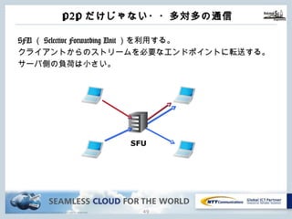 Copyright © NTT Communications Corporation. All rights reserved.
P2Pだけじゃない・・多対多の通信
SFU（Selective Forwarding Unit）を利⽤する。
クライアントからのストリームを必要なエンドポイントに転送する。
サーバ側の負荷は⼩さい。
48
SFU
 