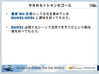 Copyright © NTT Communications Corporation. All rights reserved.
今⽇のセッションのゴール
4
• 最新Web技術として注⽬を集めている
WebRTC/ORTCに興味を持ってもらう。
• WebRTCは様々なシーンで活⽤できそうだという期待
感を持ってもらう。
 