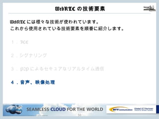 Copyright © NTT Communications Corporation. All rights reserved.
WebRTCの技術要素
49
WebRTCには様々な技術が使われています。
これから使⽤されている技術要素を順番に紹介します。
１．ICE
２．シグナリング
３．P2Pによるセキュアなリアルタイム通信
４．⾳声、映像処理
 