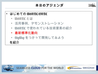 Copyright © NTT Communications Corporation. All rights reserved.
本⽇のアジェンダ
51
• はじめてのWebRTC/ORTC
• WebRTCとは
• 活⽤事例、デモンストレーション
• WebRTCで使われている技術要素の紹介
• 最新標準化動向
• SkyWayをつかって開発してみよう
を紹介
 