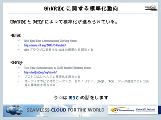 Copyright © NTT Communications Corporation. All rights reserved.
WebRTCに関する標準化動向
52
WebRTCとIETFによって標準化が進められている。
•W3C
• Web Real-Time Communications Working Group
• http://www.w3.org/2011/04/webrtc/
• Webブラウザに実装するAPIの標準化を担当する
•IETF
• Real-Time Communication in WEB-browsers Working Group
• http://tools.ietf.org/wg/rtcweb/
• プロトコルレベルでの標準化を担当する
• オーディオやビデオのコーデック、セキュリティ、JSEP、ICE、データ通信プロトコル等
の標準化を担当する
今回はW3Cの話をします
 