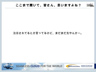 Copyright © NTT Communications Corporation. All rights reserved.
ここまで聞いて、皆さん、思いますよね？
57
注⽬されてるとか⾔ってるけど、まだまだ先やんかー。
 