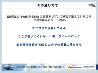 Copyright © NTT Communications Corporation. All rights reserved.
その通りです！
58
WebRTCはGoogleやMozillaの実装ドリブンで検討が進んでいるの
で、仕様化は⼆の次・三の次。
ブラウザで実装してみる
↓
ここが使いにくいな・・等、フィードバック
↓
ある程度実装がFIXしたので仕様書に落とそう
 