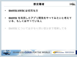 Copyright © NTT Communications Corporation. All rights reserved.
想定聴者
• WebRTC/ORTCは初⽿な⽅
• WebRTCを利⽤したアプリ開発をやってみたいと考え
ている、もしくはやっている⼈
• WebRTCについてはかなり深い部分まで理解してる
5
 