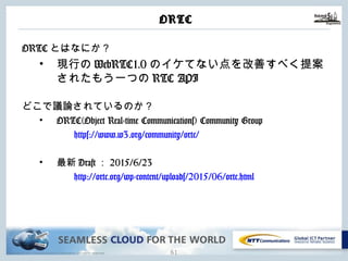 Copyright © NTT Communications Corporation. All rights reserved.
ORTC
ORTCとはなにか？
• 現⾏のWebRTC1.0のイケてない点を改善すべく提
案されたもう⼀つのRTC API
どこで議論されているのか？
• ORTC(Object Real-time Communications) Community
Group
https://www.w3.org/community/ortc/
• 最新Draft：2015/6/23
http://ortc.org/wp-
content/uploads/2015/06/ortc.html
60
 