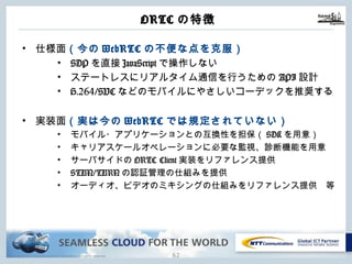 Copyright © NTT Communications Corporation. All rights reserved.
ORTCの特徴
61
• 仕様⾯（今のWebRTCの不便な点を克服）
• SDPを直接JavaScriptで操作しない
• ステートレスにリアルタイム通信を⾏うためのAPI設計
• H.264/SVCなどのモバイルにやさしいコーデックを推奨する
• 実装⾯（実は今のWebRTCでは規定されていない）
• モバイル・アプリケーションとの互換性を担保（SDKを⽤意）
• キャリアスケールオペレーションに必要な監視、診断機能を⽤意
• サーバサイドのORTC Client実装をリファレンス提供
• STUN/TURNの認証管理の仕組みを提供
• オーディオ、ビデオのミキシングの仕組みをリファレンス提供 等
 