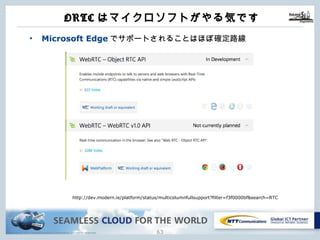 Copyright © NTT Communications Corporation. All rights reserved.
ORTCはマイクロソフトがやる気です
62
http://dev.modern.ie/platform/status/multicolumnfullsupport?filter=f3f0000bf&search=RTC
• Microsoft Edgeでサポートされることはほぼ確定路線
 